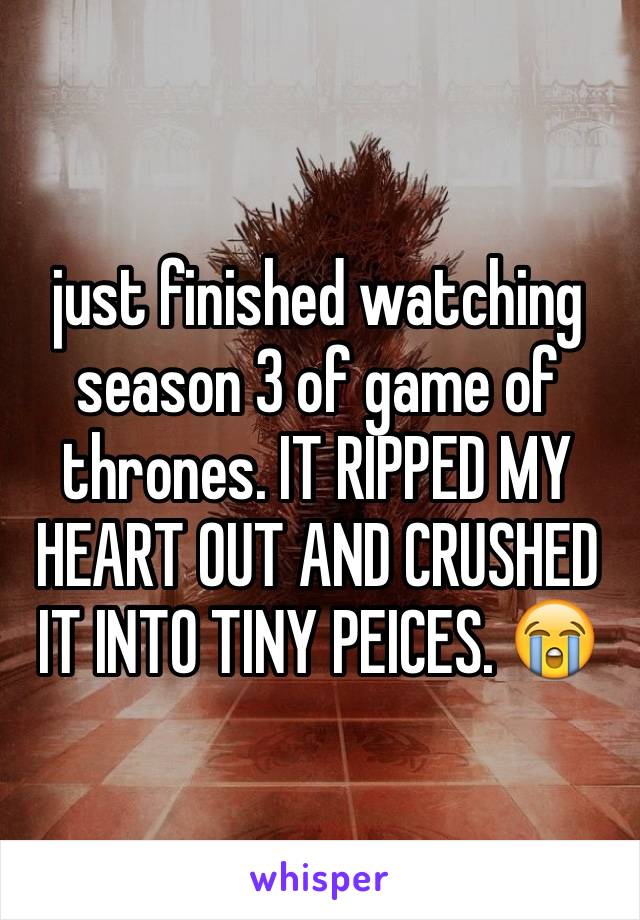 just finished watching season 3 of game of thrones. IT RIPPED MY HEART OUT AND CRUSHED IT INTO TINY PEICES. 😭