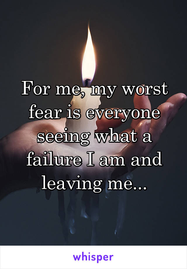 For me, my worst fear is everyone seeing what a failure I am and leaving me...