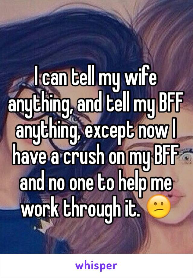 I can tell my wife anything, and tell my BFF anything, except now I have a crush on my BFF and no one to help me work through it. 😕