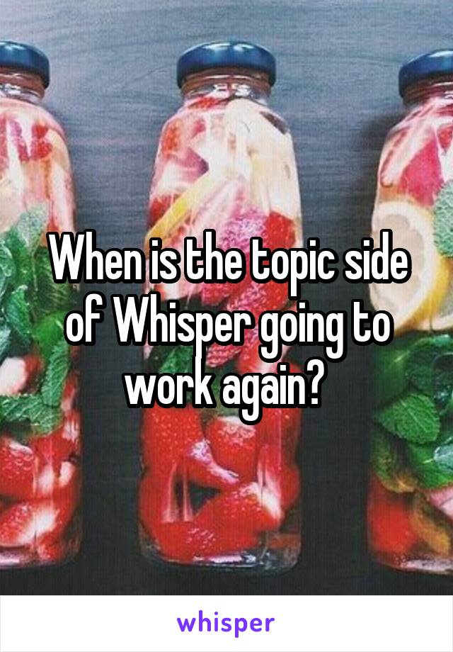 When is the topic side of Whisper going to work again? 