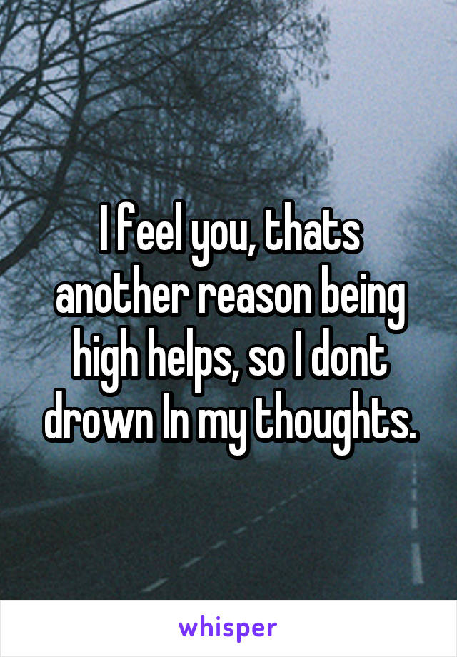 I feel you, thats another reason being high helps, so I dont drown In my thoughts.