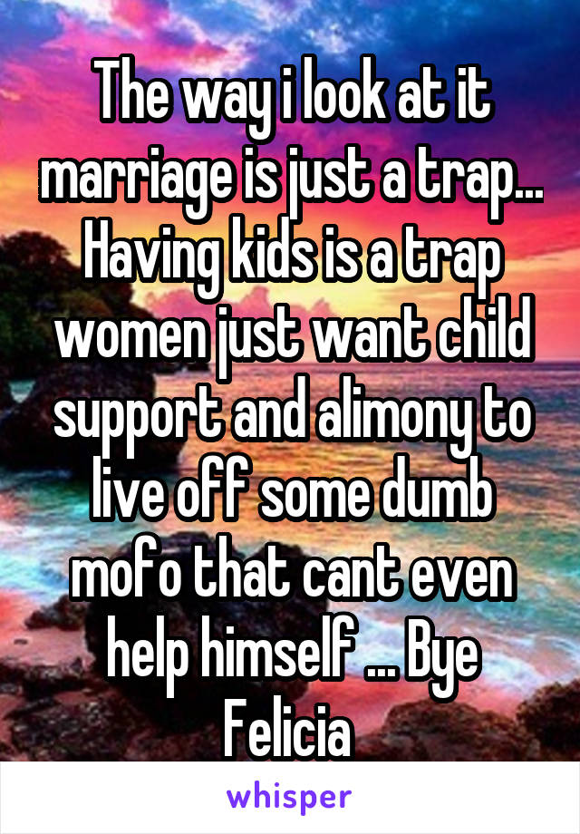 The way i look at it marriage is just a trap... Having kids is a trap women just want child support and alimony to live off some dumb mofo that cant even help himself ... Bye Felicia 