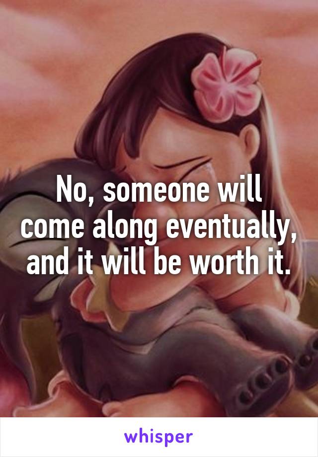 No, someone will come along eventually, and it will be worth it.