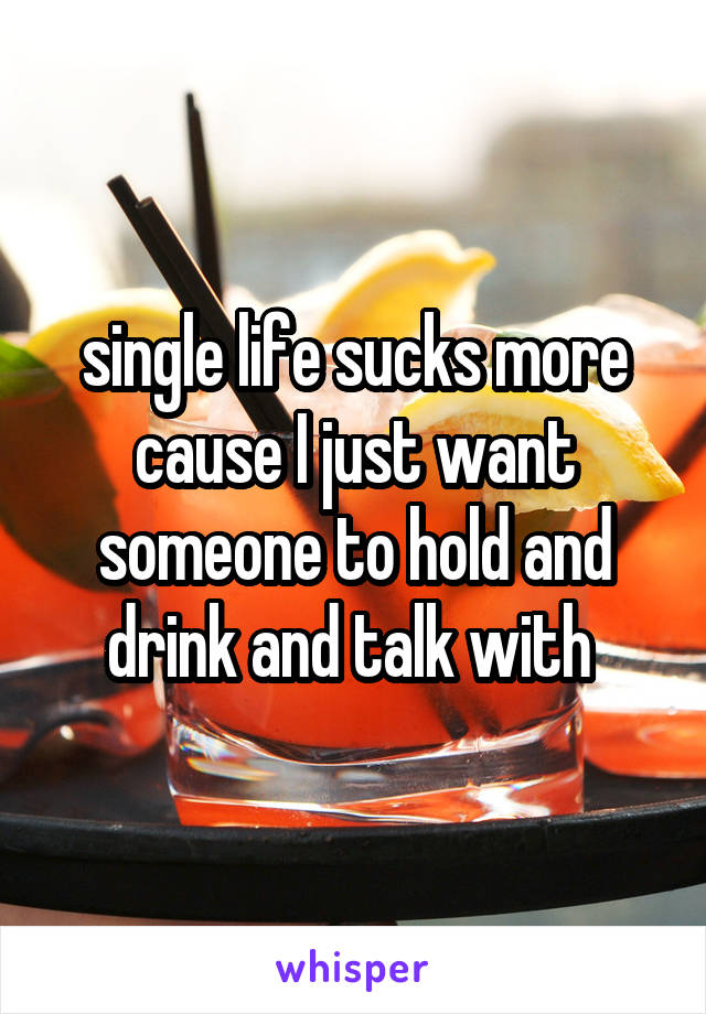 single life sucks more cause I just want someone to hold and drink and talk with 