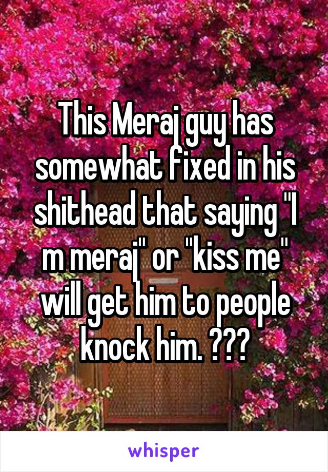 This Meraj guy has somewhat fixed in his shithead that saying "I m meraj" or "kiss me" will get him to people knock him. 😒😒😒