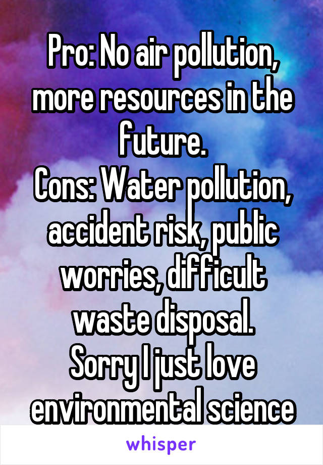 Pro: No air pollution, more resources in the future.
Cons: Water pollution, accident risk, public worries, difficult waste disposal.
Sorry I just love environmental science