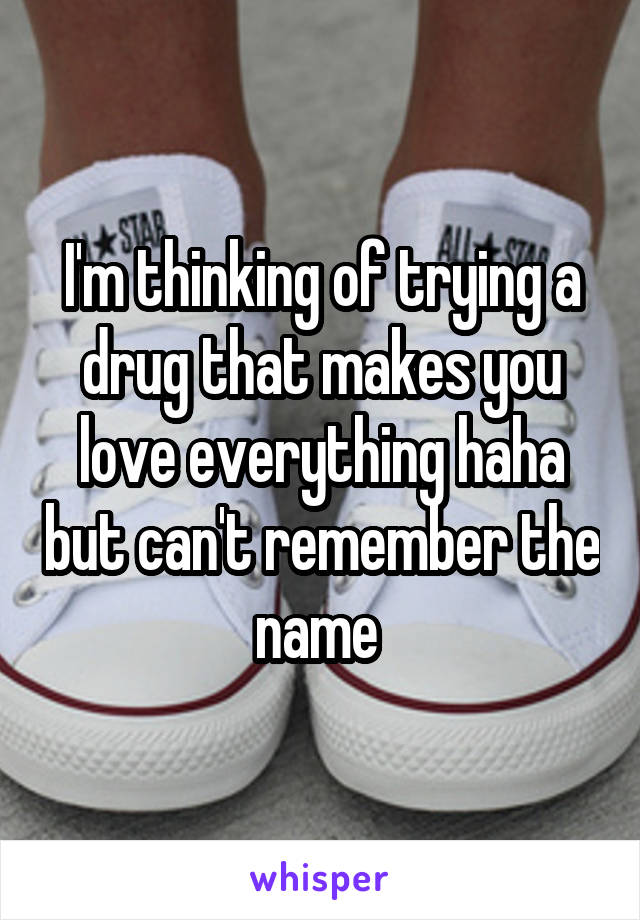 I'm thinking of trying a drug that makes you love everything haha but can't remember the name 