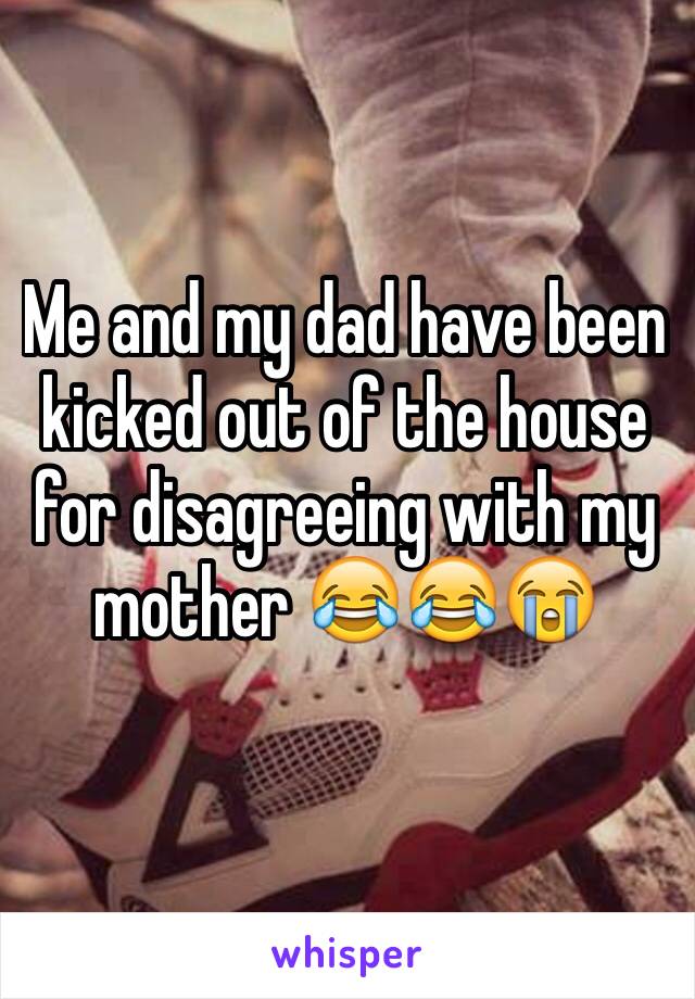 Me and my dad have been kicked out of the house for disagreeing with my mother 😂😂😭