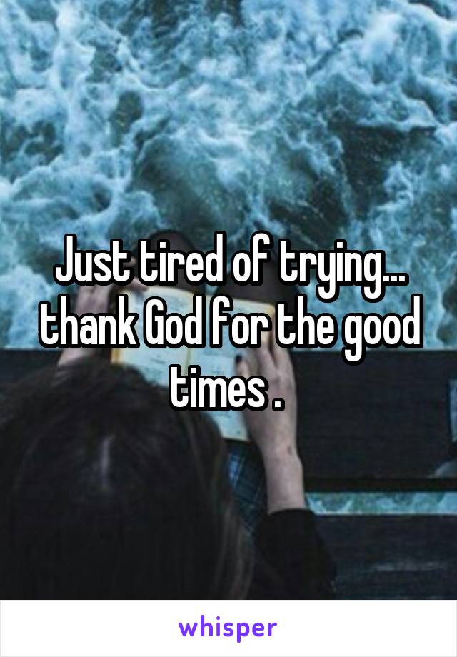 Just tired of trying... thank God for the good times . 