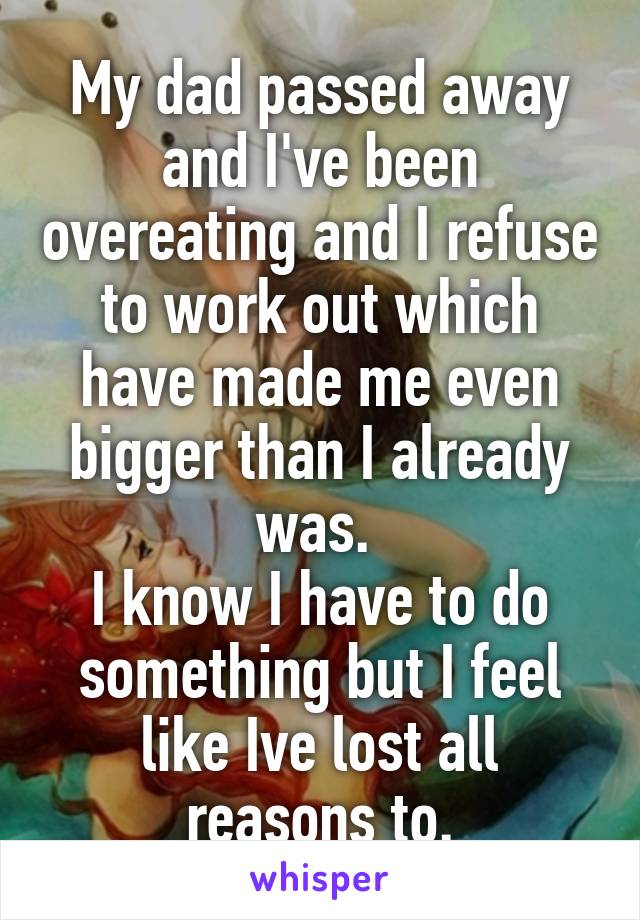 My dad passed away and I've been overeating and I refuse to work out which have made me even bigger than I already was. 
I know I have to do something but I feel like Ive lost all reasons to.