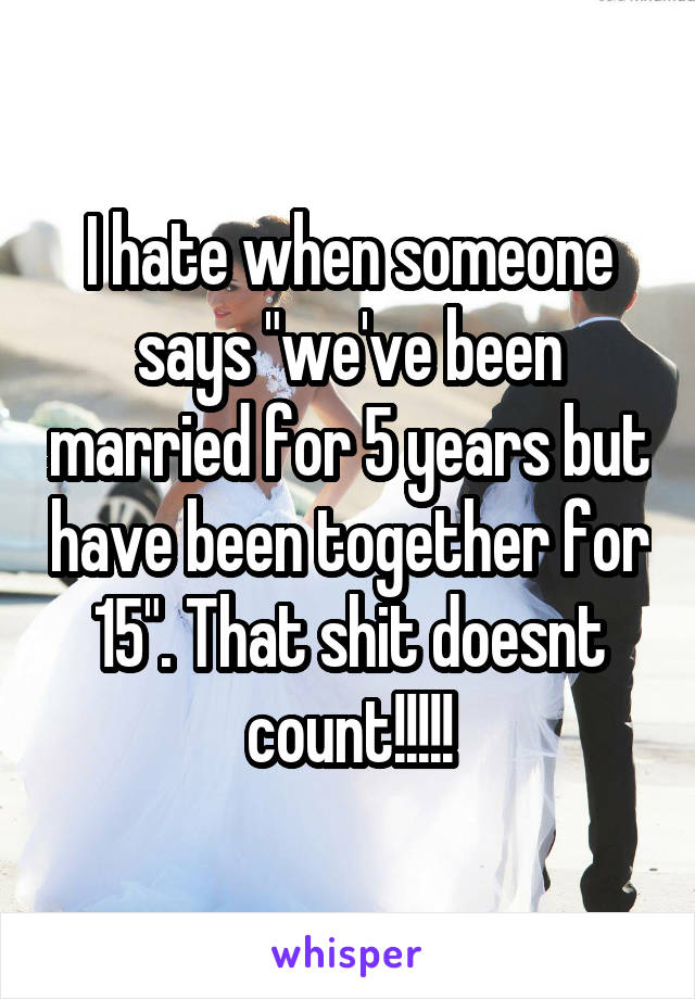 I hate when someone says "we've been married for 5 years but have been together for 15". That shit doesnt count!!!!!