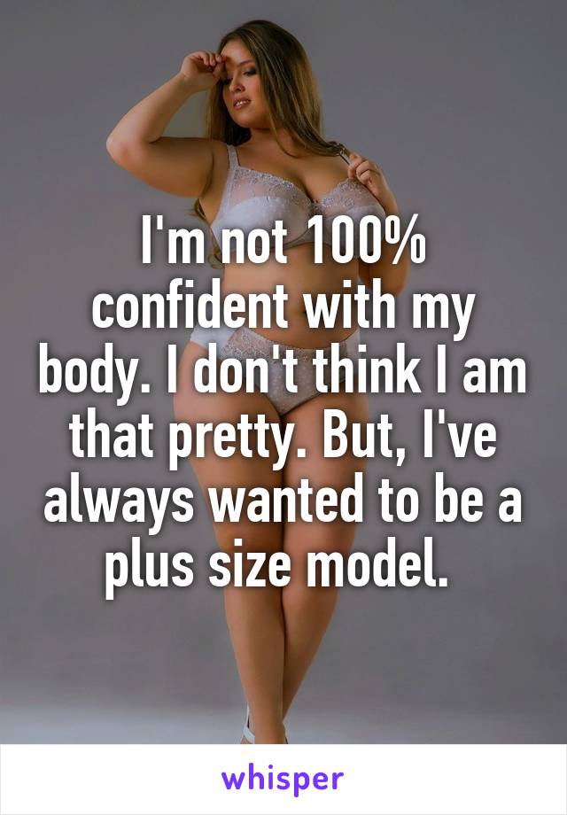 I'm not 100% confident with my body. I don't think I am that pretty. But, I've always wanted to be a plus size model. 