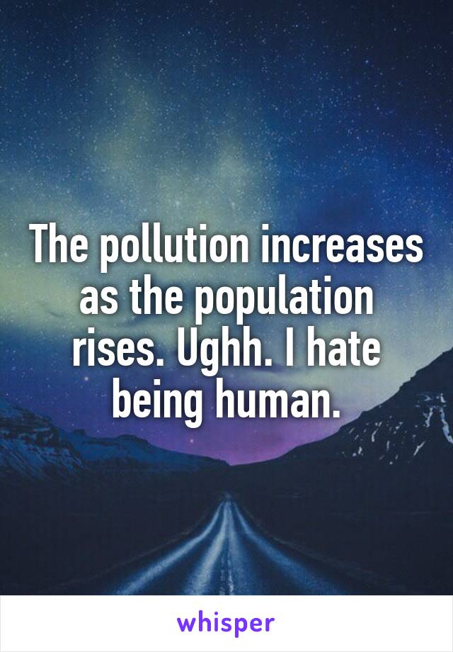 The pollution increases as the population rises. Ughh. I hate being human.