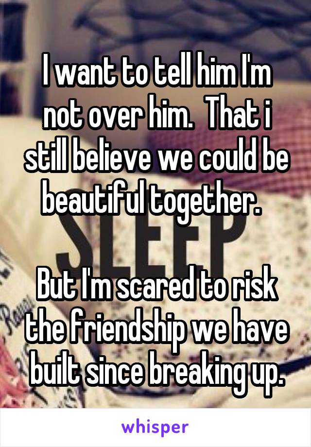 I want to tell him I'm not over him.  That i still believe we could be beautiful together.  

But I'm scared to risk the friendship we have built since breaking up.