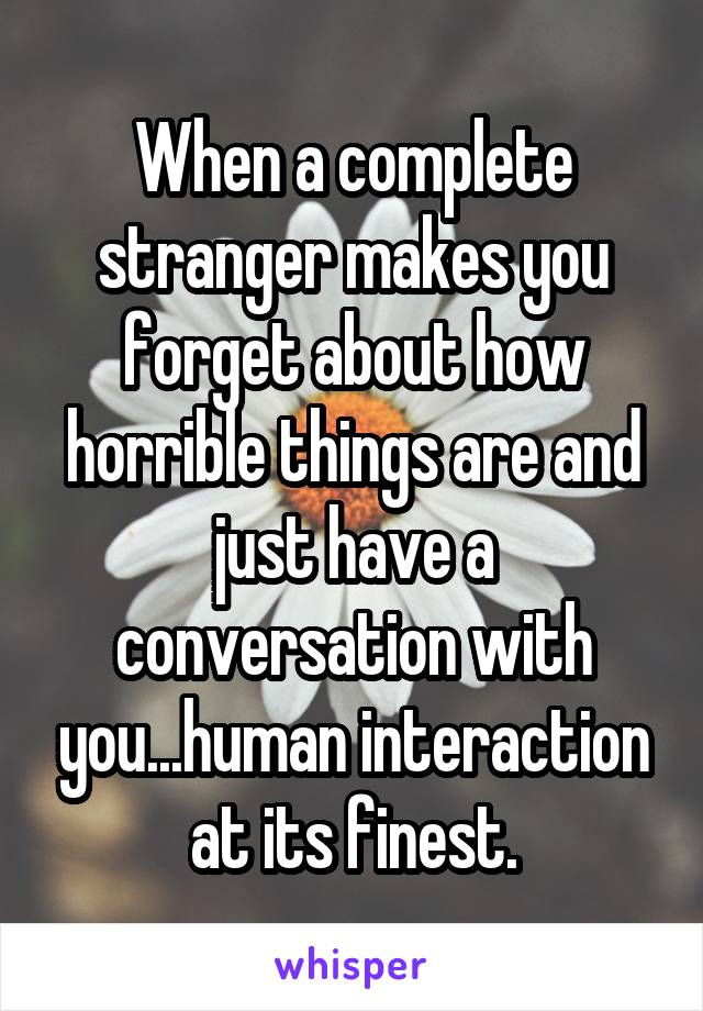 When a complete stranger makes you forget about how horrible things are and just have a conversation with you...human interaction at its finest.