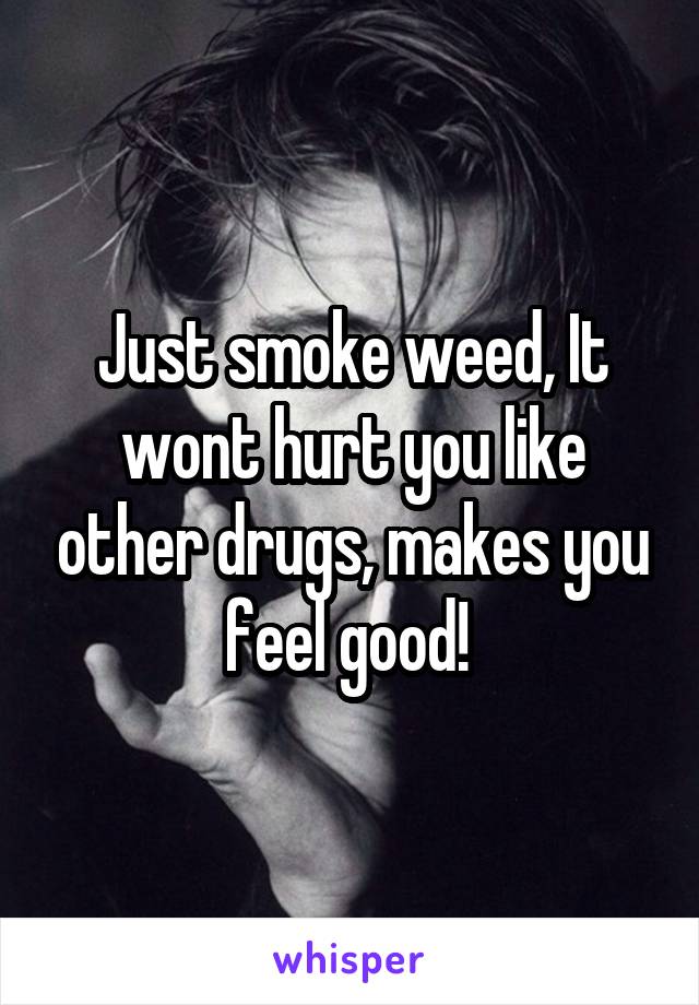 Just smoke weed, It wont hurt you like other drugs, makes you feel good! 