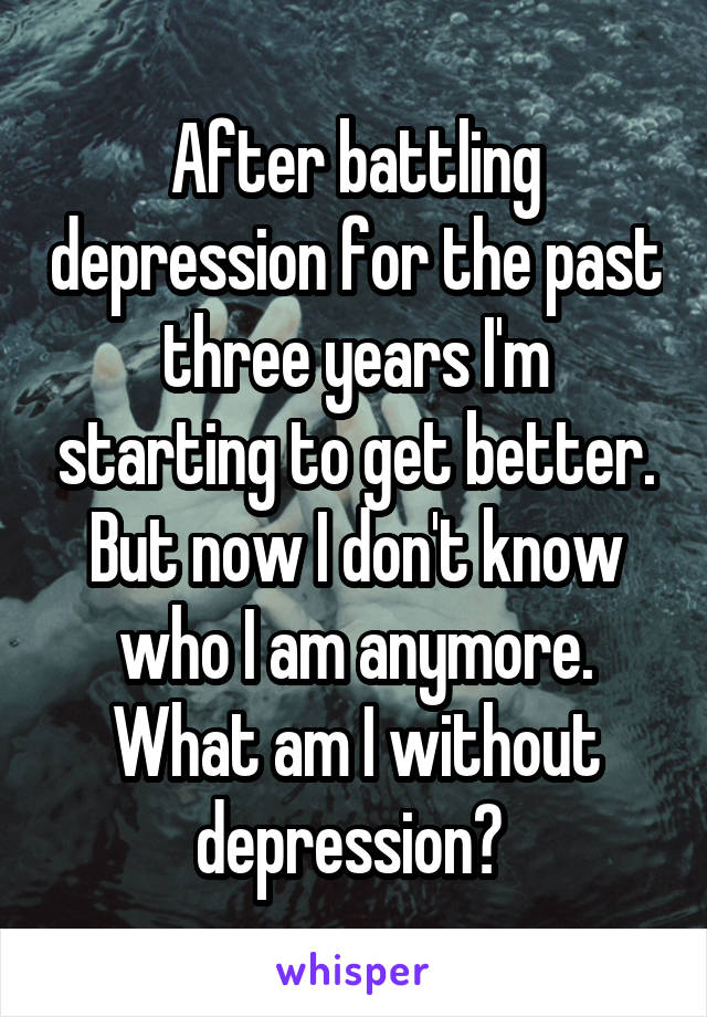 After battling depression for the past three years I'm starting to get better. But now I don't know who I am anymore. What am I without depression? 