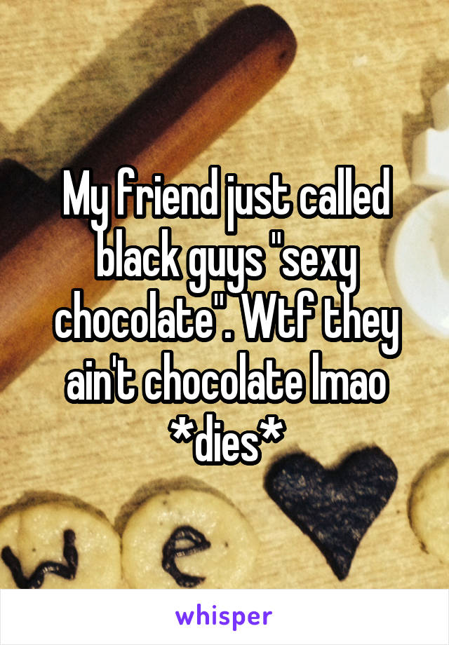 My friend just called black guys "sexy chocolate". Wtf they ain't chocolate lmao *dies*