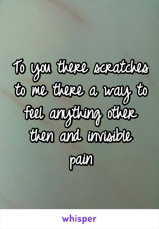 To you there scratches to me there a way to feel anything other then and invisible
pain