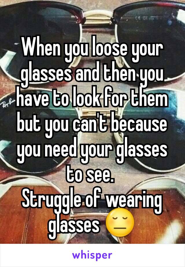 When you loose your glasses and then you have to look for them but you can't because you need your glasses to see. 
Struggle of wearing glasses 😔