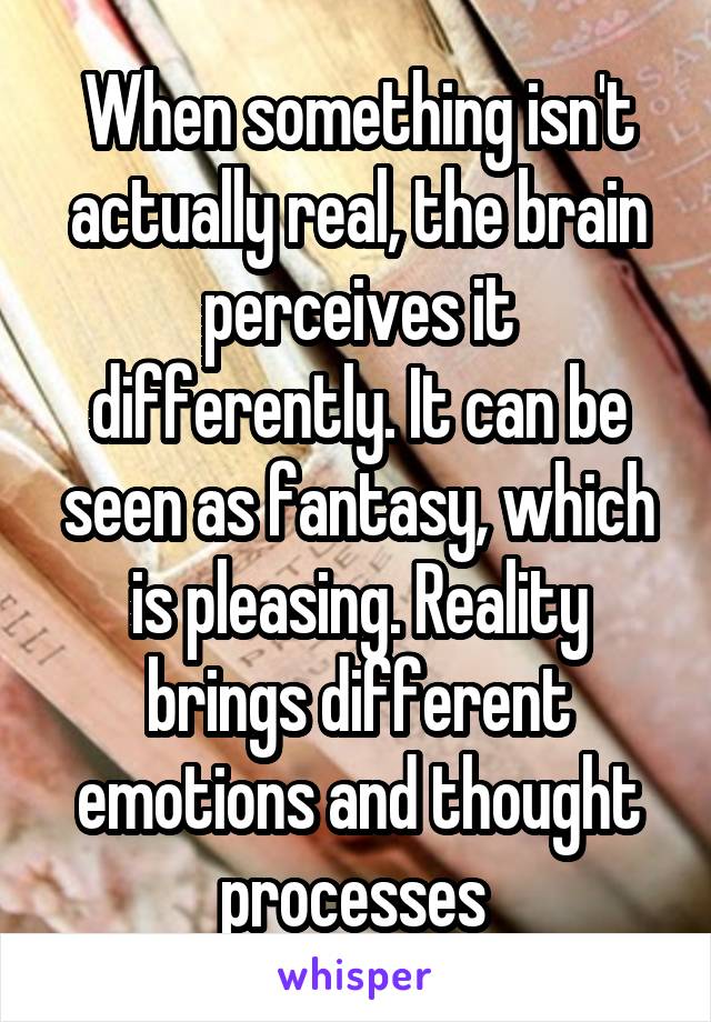 When something isn't actually real, the brain perceives it differently. It can be seen as fantasy, which is pleasing. Reality brings different emotions and thought processes 