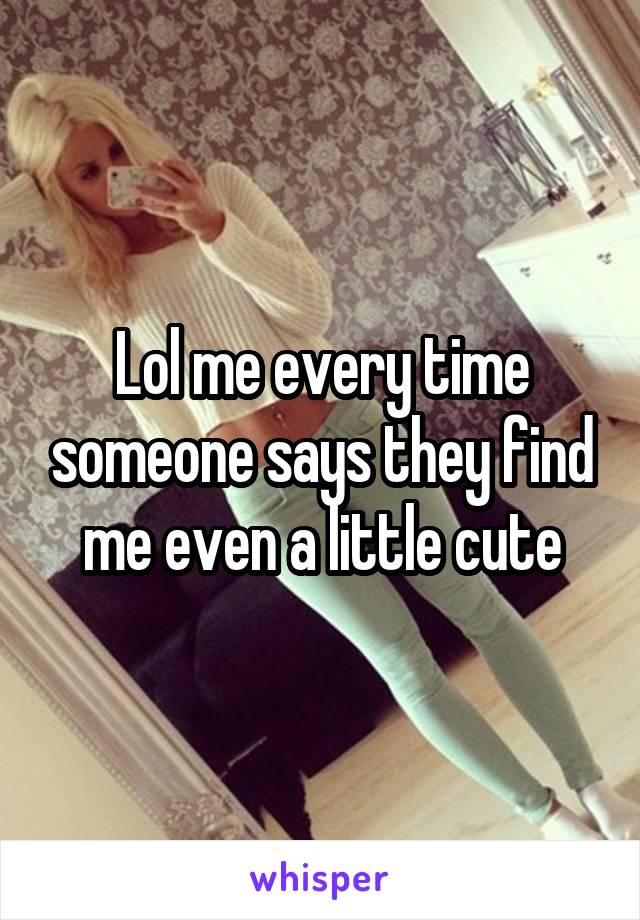 Lol me every time someone says they find me even a little cute