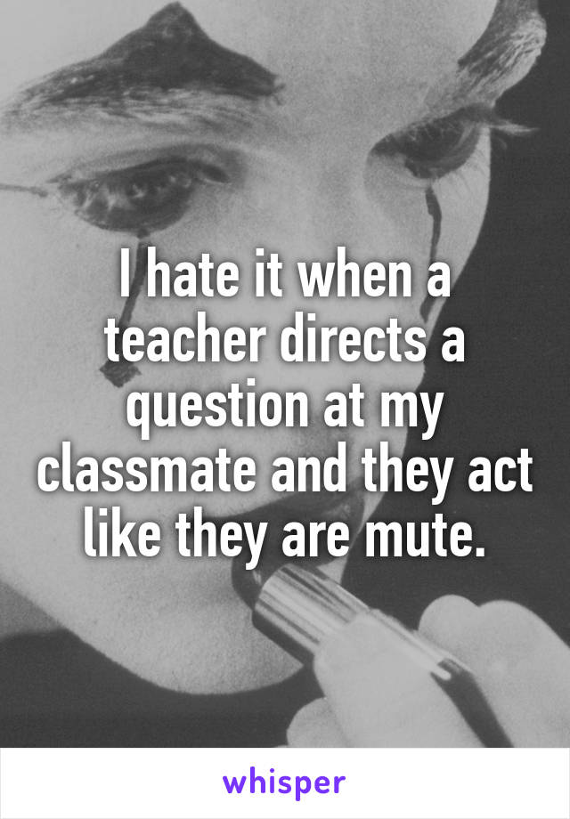 I hate it when a teacher directs a question at my classmate and they act like they are mute.