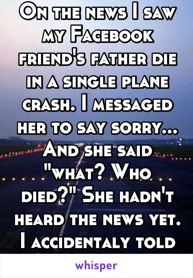 On the news I saw my Facebook friend's father die in a single plane crash. I messaged her to say sorry... And she said "what? Who died?" She hadn't heard the news yet. I accidentaly told her