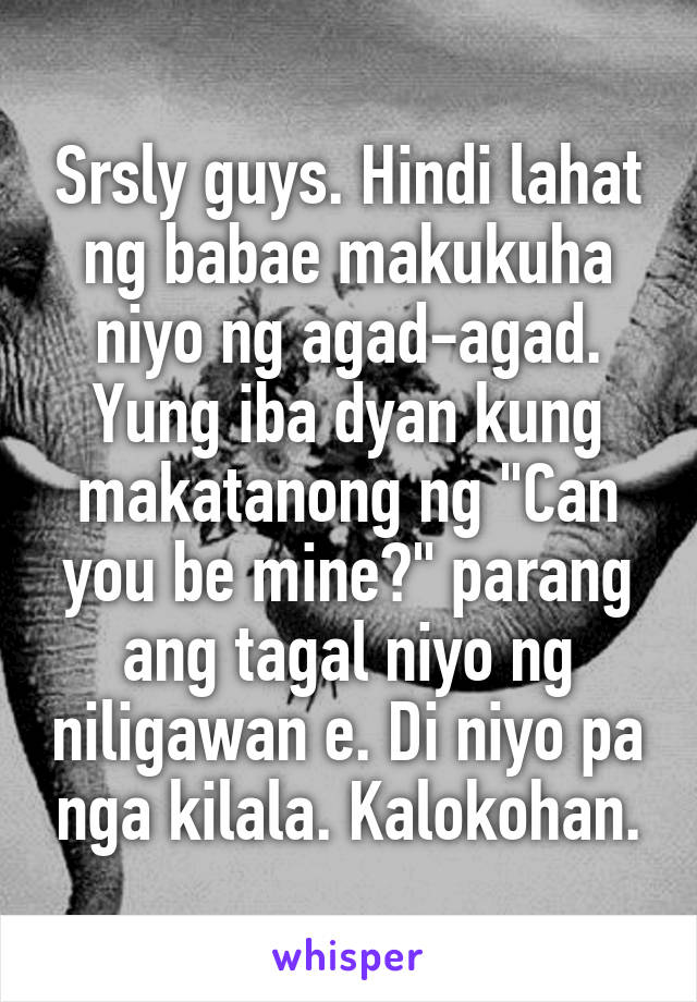 Srsly guys. Hindi lahat ng babae makukuha niyo ng agad-agad. Yung iba dyan kung makatanong ng "Can you be mine?" parang ang tagal niyo ng niligawan e. Di niyo pa nga kilala. Kalokohan.