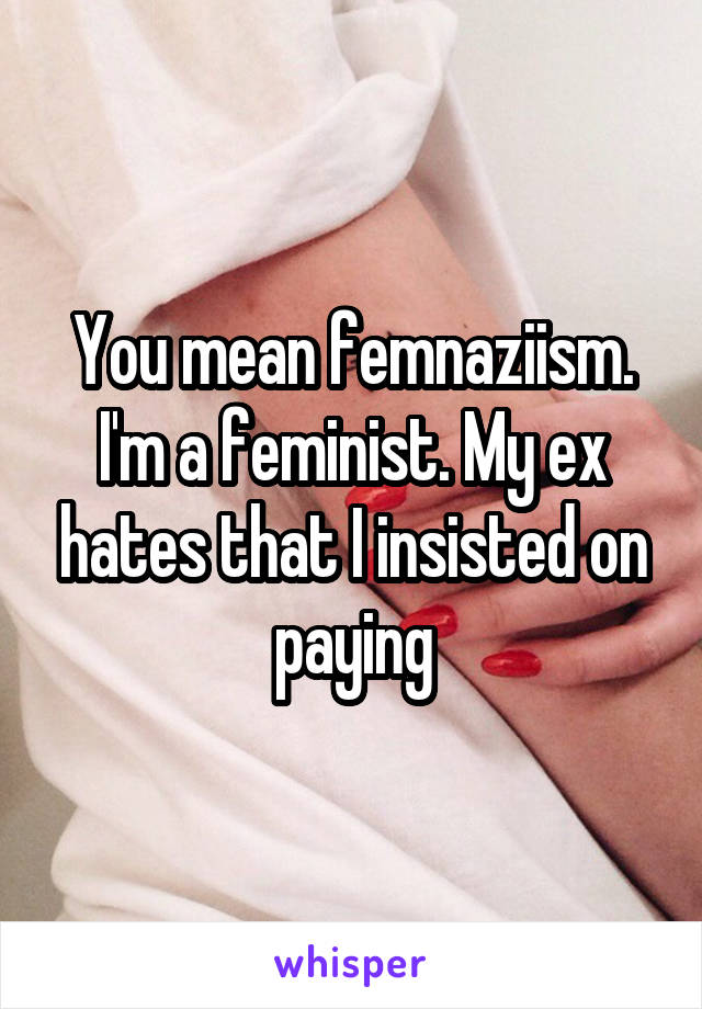 You mean femnaziism.
I'm a feminist. My ex hates that I insisted on paying