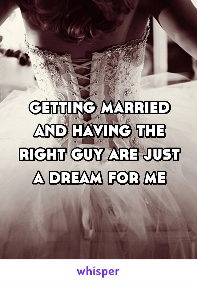 getting married and having the right guy are just a dream for me