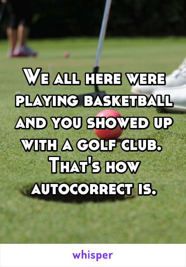 We all here were playing basketball and you showed up with a golf club. 
That's how autocorrect is.