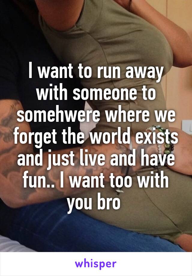 I want to run away with someone to somehwere where we forget the world exists and just live and have fun.. I want too with you bro 