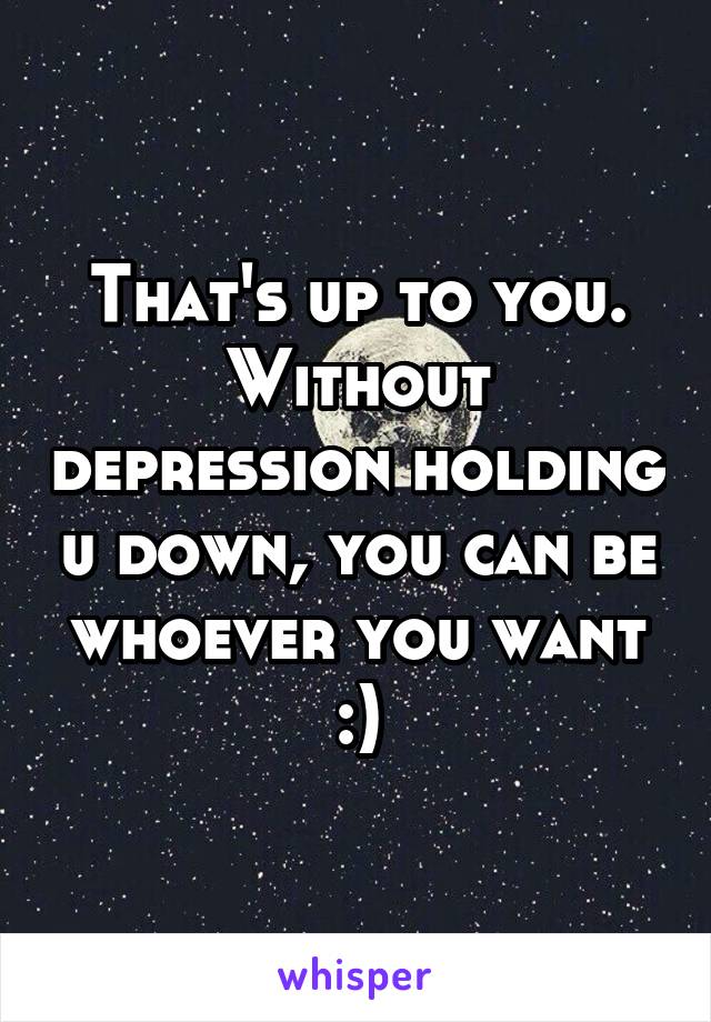 That's up to you. Without depression holding u down, you can be whoever you want :)