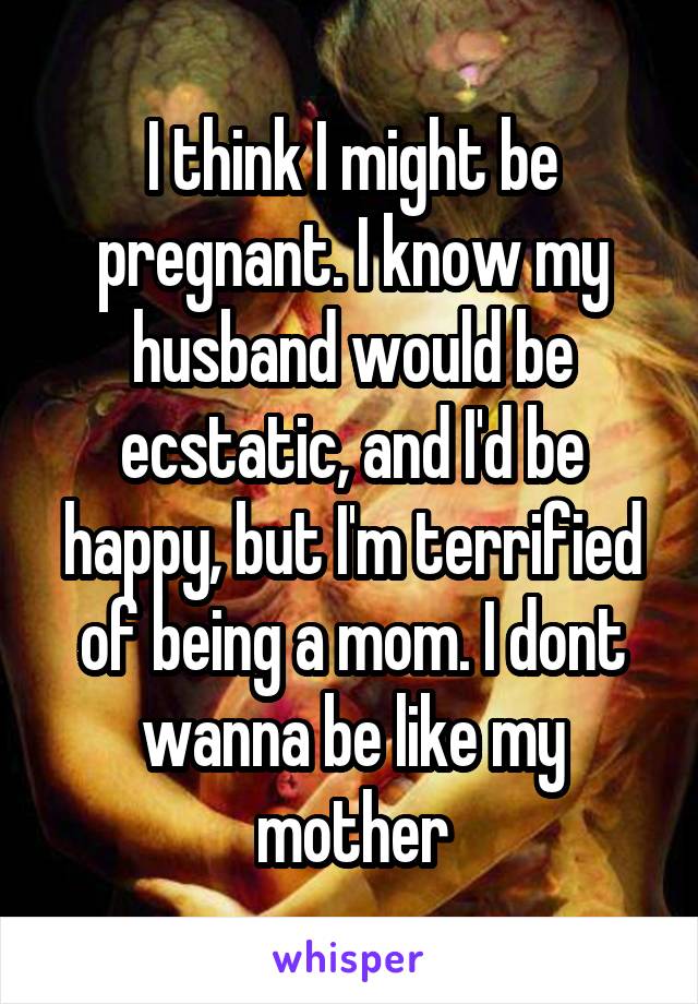 I think I might be pregnant. I know my husband would be ecstatic, and I'd be happy, but I'm terrified of being a mom. I dont wanna be like my mother