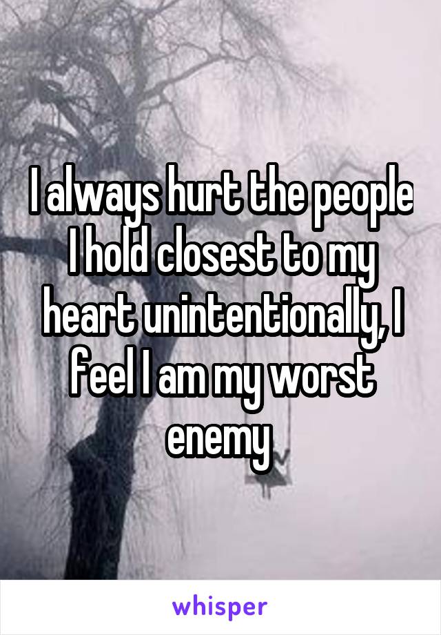 I always hurt the people I hold closest to my heart unintentionally, I feel I am my worst enemy 