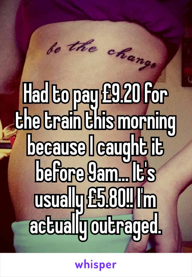 Had to pay £9.20 for the train this morning because I caught it before 9am... It's usually £5.80!! I'm actually outraged.