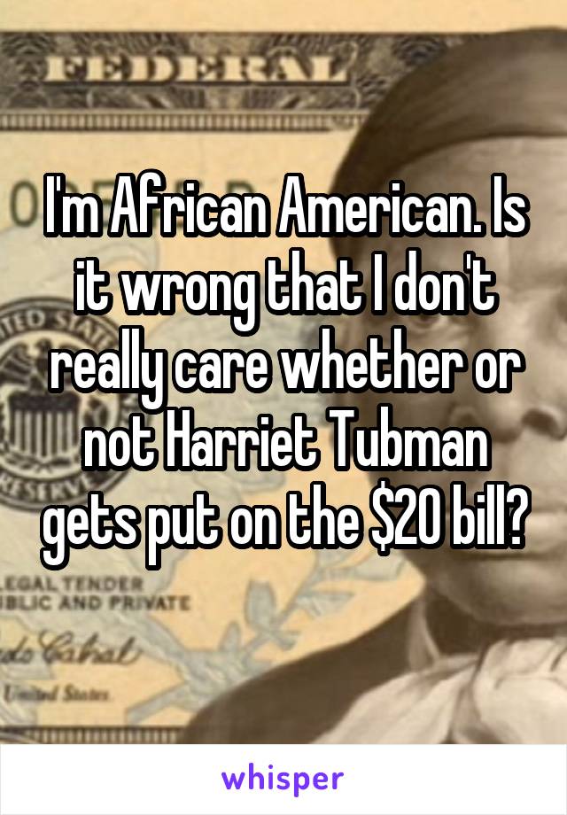 I'm African American. Is it wrong that I don't really care whether or not Harriet Tubman gets put on the $20 bill? 