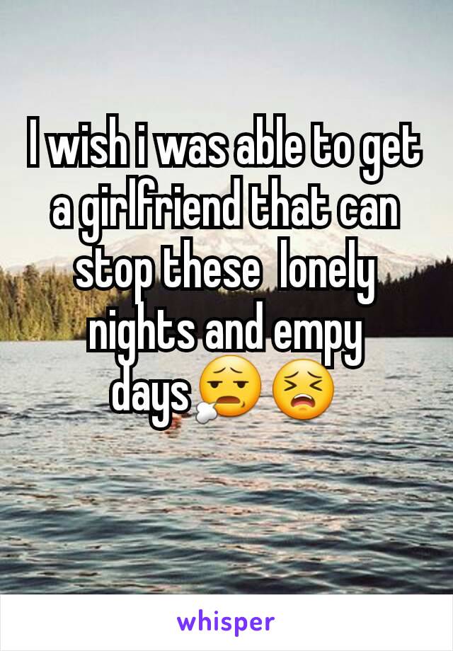 I wish i was able to get a girlfriend that can stop these  lonely  nights and empy days😧😣