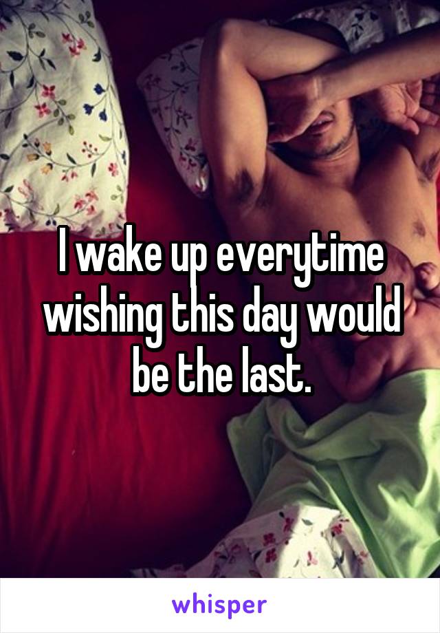 I wake up everytime wishing this day would be the last.