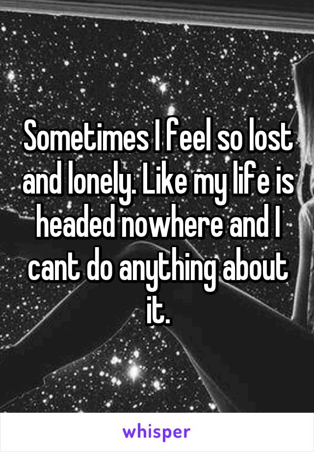 Sometimes I feel so lost and lonely. Like my life is headed nowhere and I cant do anything about it.