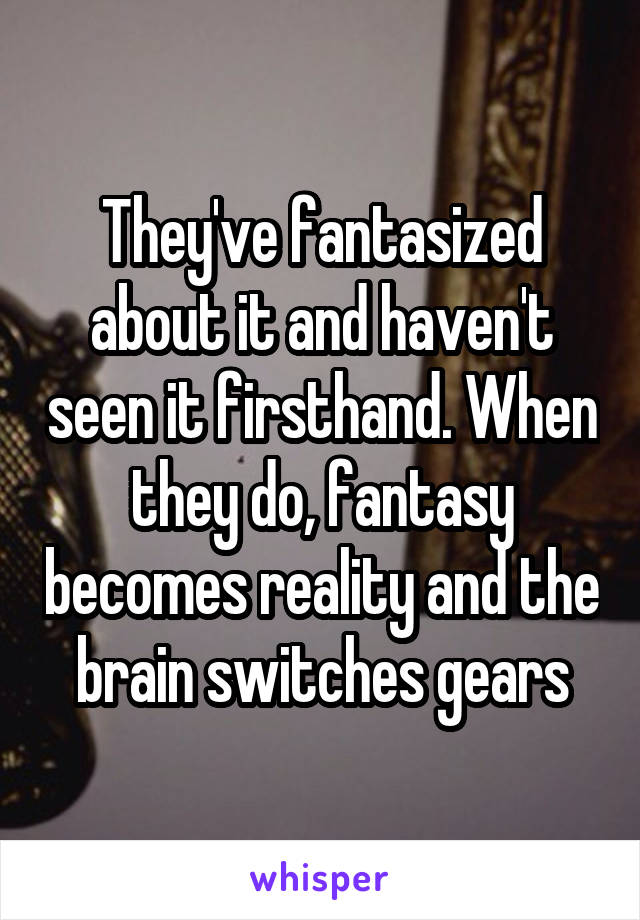 They've fantasized about it and haven't seen it firsthand. When they do, fantasy becomes reality and the brain switches gears