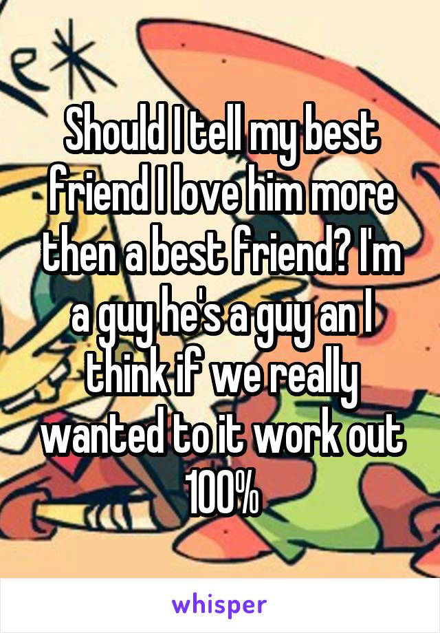 Should I tell my best friend I love him more then a best friend? I'm a guy he's a guy an I think if we really wanted to it work out 100%