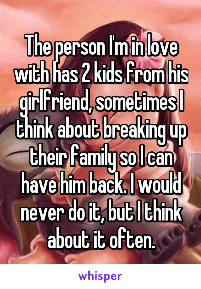 The person I'm in love with has 2 kids from his girlfriend, sometimes I think about breaking up their family so I can have him back. I would never do it, but I think about it often.