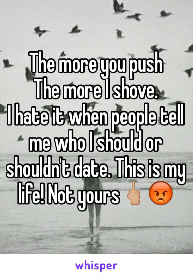 The more you push 
The more I shove.
I hate it when people tell me who I should or shouldn't date. This is my life! Not yours🖕🏼😡