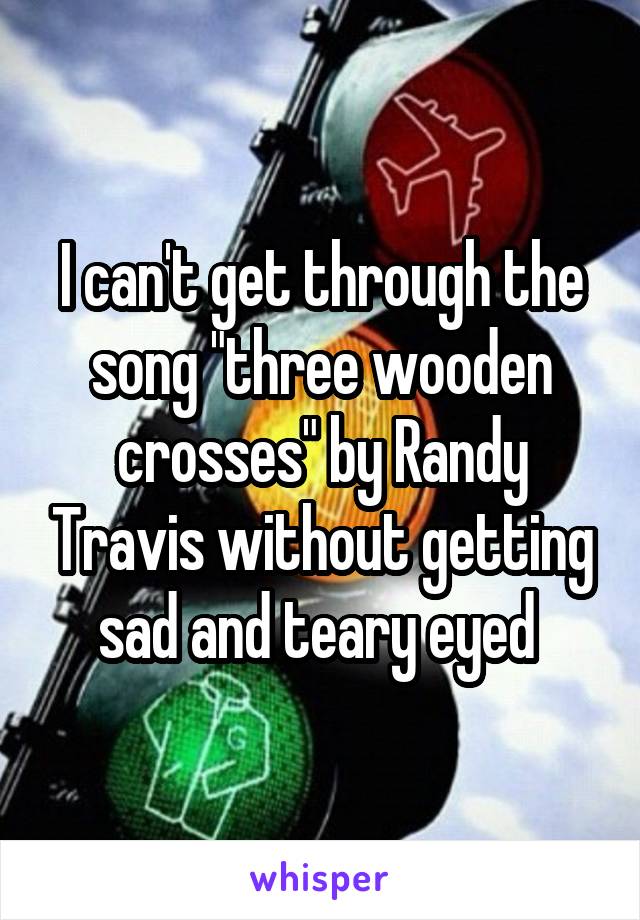 I can't get through the song "three wooden crosses" by Randy Travis without getting sad and teary eyed 