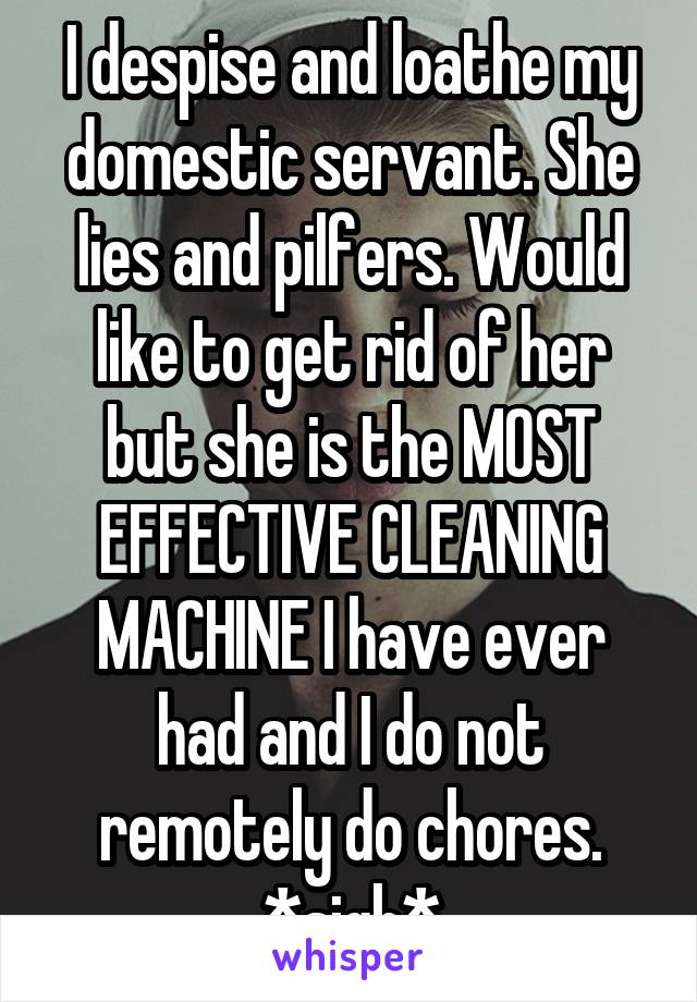 I despise and loathe my domestic servant. She lies and pilfers. Would like to get rid of her but she is the MOST EFFECTIVE CLEANING MACHINE I have ever had and I do not remotely do chores. *sigh*