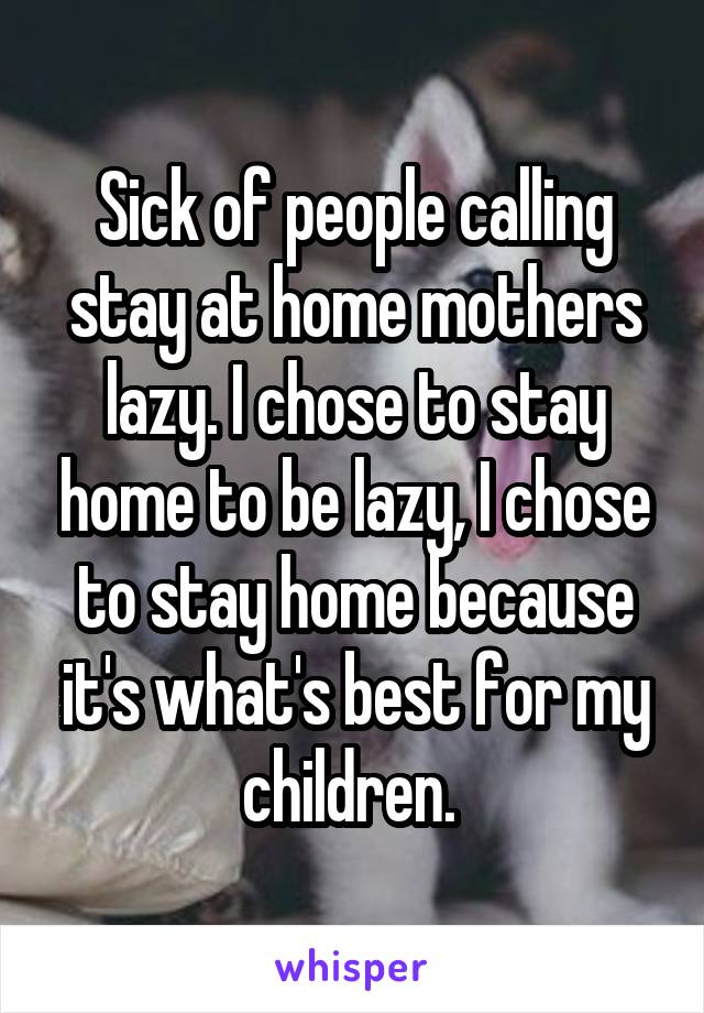 Sick of people calling stay at home mothers lazy. I chose to stay home to be lazy, I chose to stay home because it's what's best for my children. 