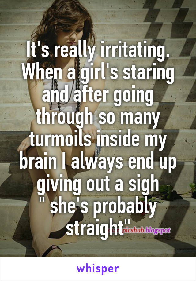 It's really irritating.
When a girl's staring and after going through so many turmoils inside my brain I always end up giving out a sigh
" she's probably straight"