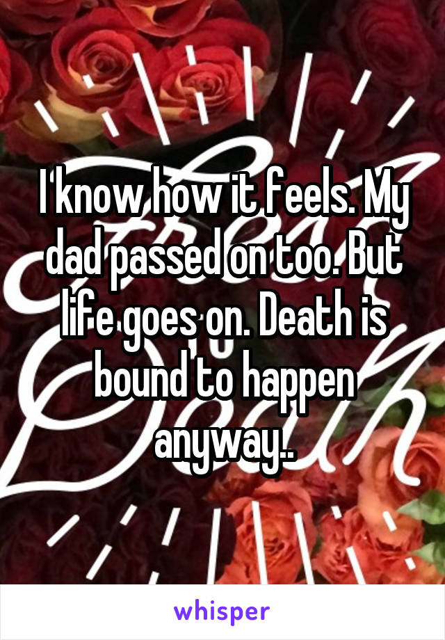 I know how it feels. My dad passed on too. But life goes on. Death is bound to happen anyway..